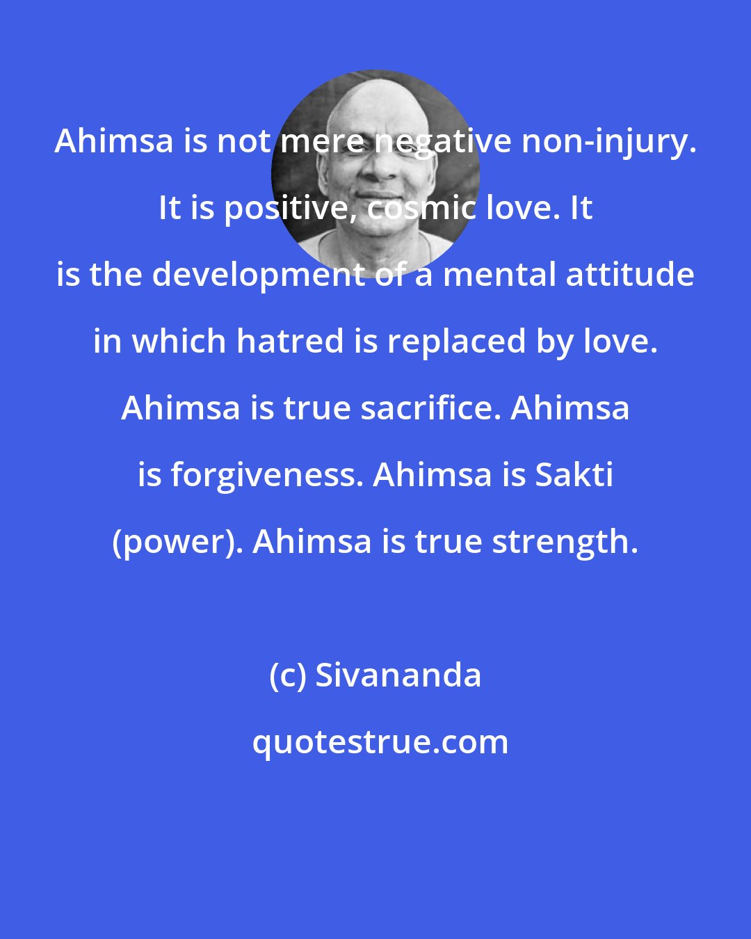 Sivananda: Ahimsa is not mere negative non-injury. It is positive, cosmic love. It is the development of a mental attitude in which hatred is replaced by love. Ahimsa is true sacrifice. Ahimsa is forgiveness. Ahimsa is Sakti (power). Ahimsa is true strength.