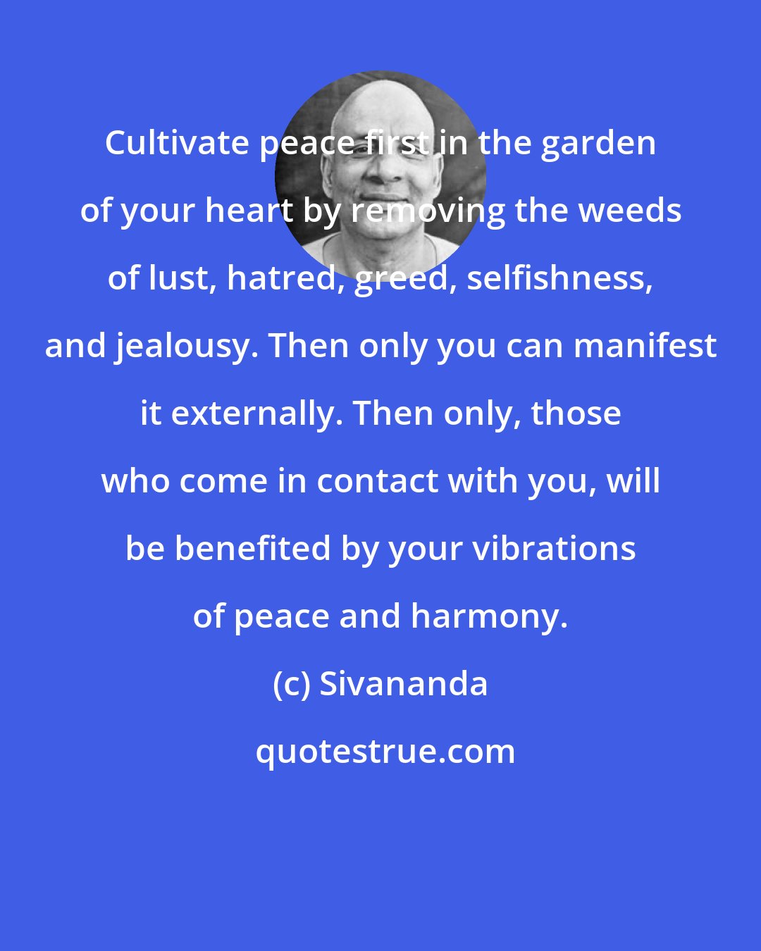 Sivananda: Cultivate peace first in the garden of your heart by removing the weeds of lust, hatred, greed, selfishness, and jealousy. Then only you can manifest it externally. Then only, those who come in contact with you, will be benefited by your vibrations of peace and harmony.