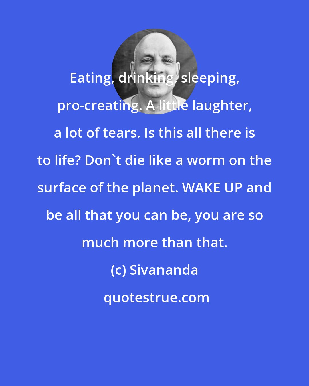 Sivananda: Eating, drinking. sleeping, pro-creating. A little laughter, a lot of tears. Is this all there is to life? Don't die like a worm on the surface of the planet. WAKE UP and be all that you can be, you are so much more than that.