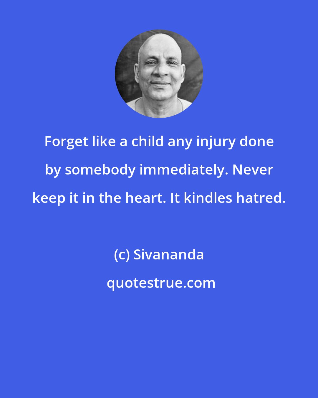 Sivananda: Forget like a child any injury done by somebody immediately. Never keep it in the heart. It kindles hatred.