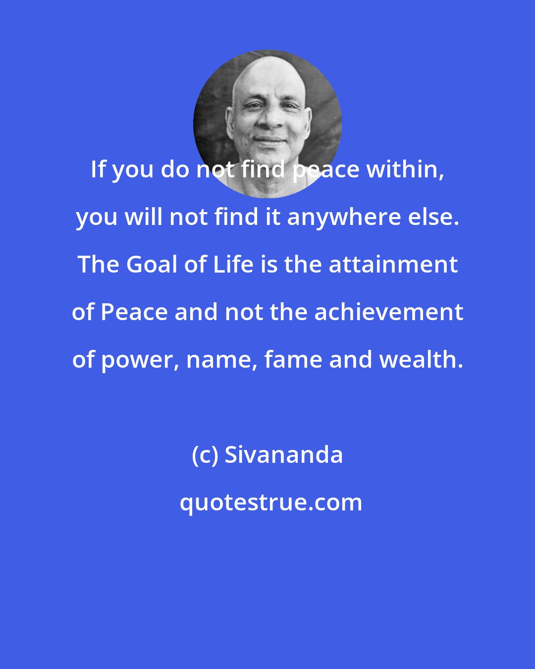 Sivananda: If you do not find peace within, you will not find it anywhere else. The Goal of Life is the attainment of Peace and not the achievement of power, name, fame and wealth.