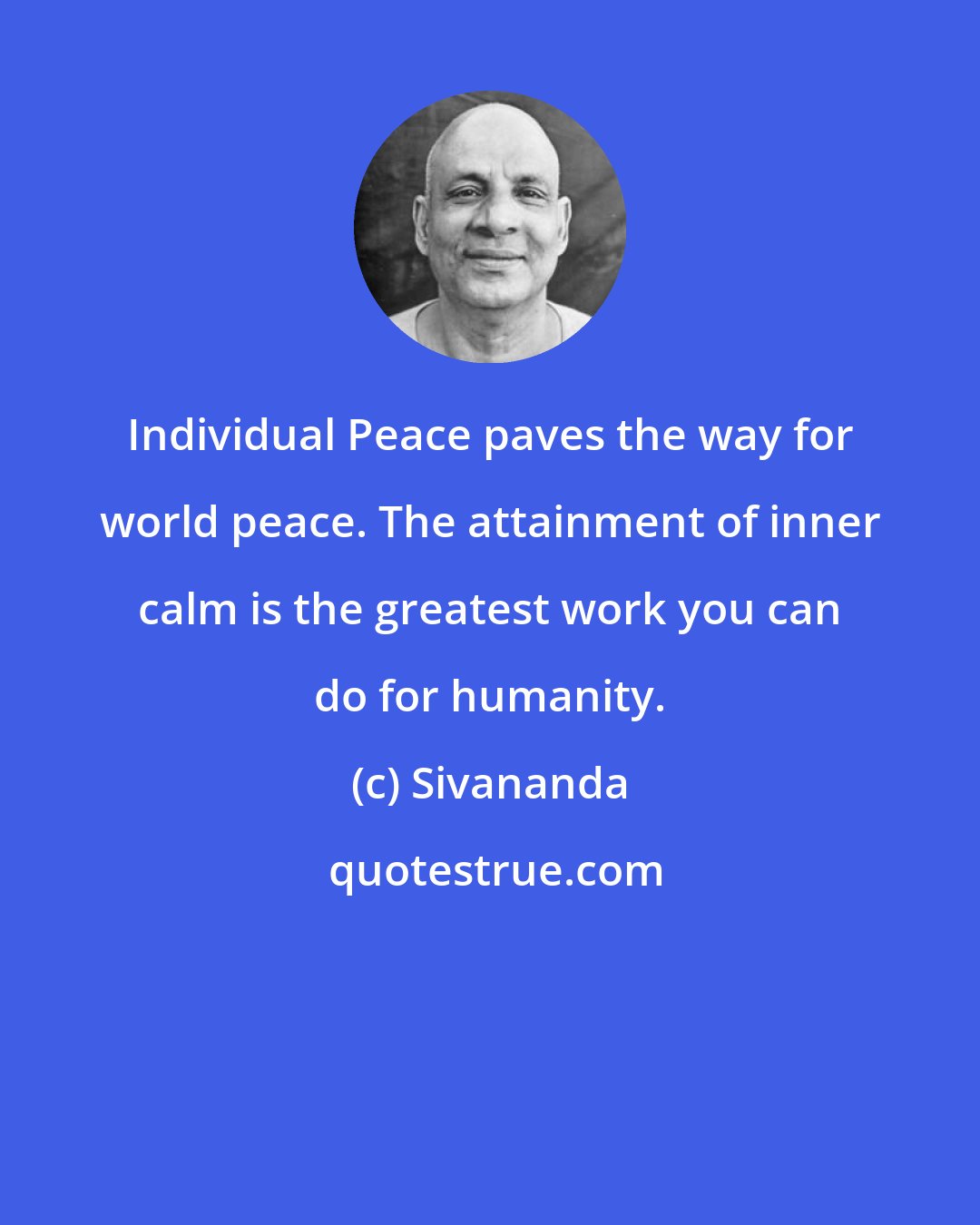 Sivananda: Individual Peace paves the way for world peace. The attainment of inner calm is the greatest work you can do for humanity.