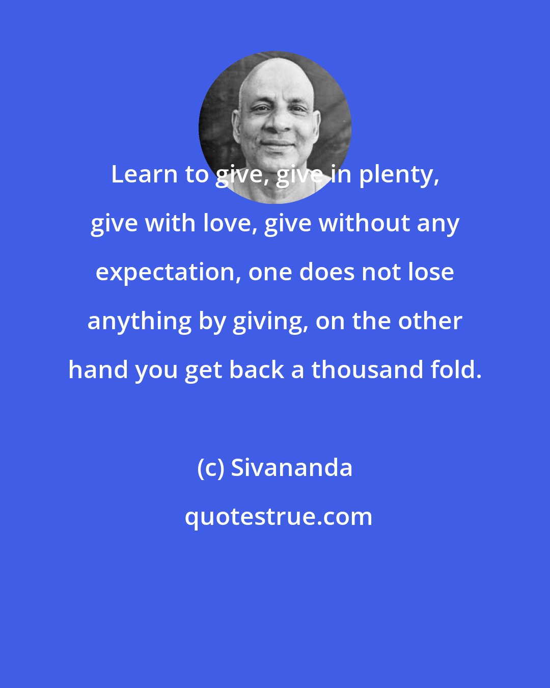 Sivananda: Learn to give, give in plenty, give with love, give without any expectation, one does not lose anything by giving, on the other hand you get back a thousand fold.