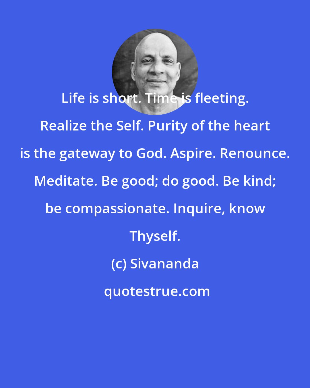 Sivananda: Life is short. Time is fleeting. Realize the Self. Purity of the heart is the gateway to God. Aspire. Renounce. Meditate. Be good; do good. Be kind; be compassionate. Inquire, know Thyself.