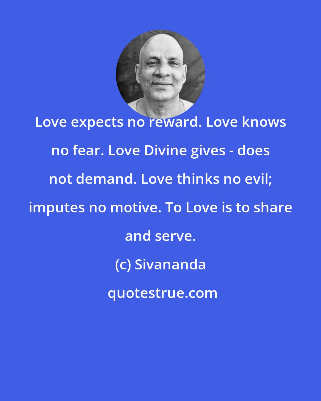 Sivananda: Love expects no reward. Love knows no fear. Love Divine gives - does not demand. Love thinks no evil; imputes no motive. To Love is to share and serve.