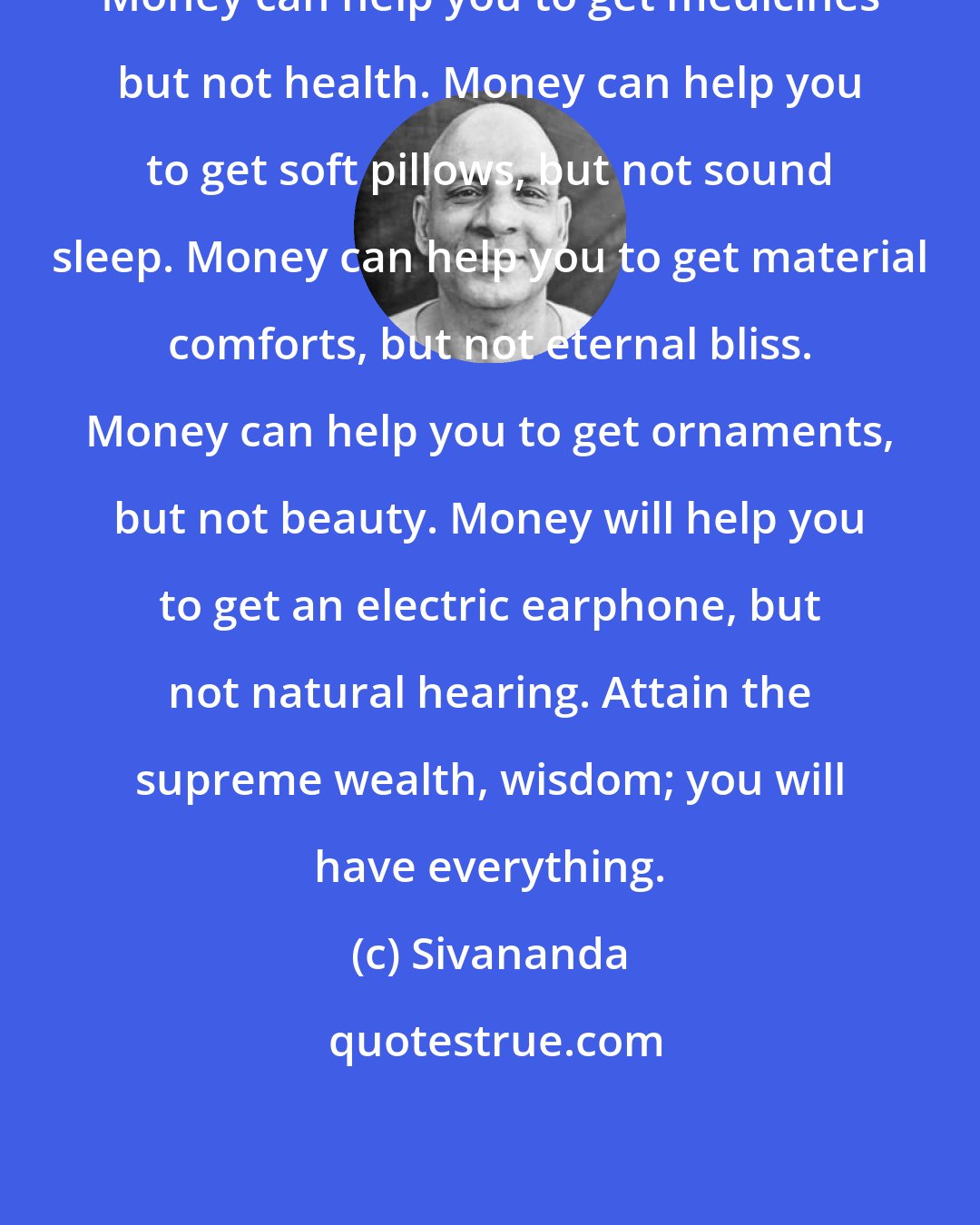 Sivananda: Money can help you to get medicines but not health. Money can help you to get soft pillows, but not sound sleep. Money can help you to get material comforts, but not eternal bliss. Money can help you to get ornaments, but not beauty. Money will help you to get an electric earphone, but not natural hearing. Attain the supreme wealth, wisdom; you will have everything.