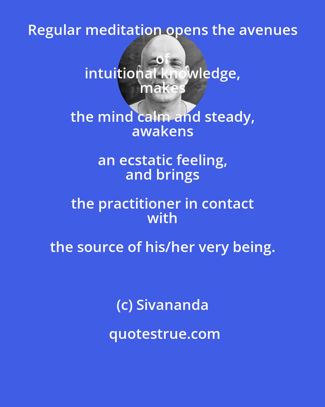 Sivananda: Regular meditation opens the avenues of 
 intuitional knowledge, 
 makes the mind calm and steady, 
 awakens an ecstatic feeling, 
 and brings the practitioner in contact 
 with the source of his/her very being.