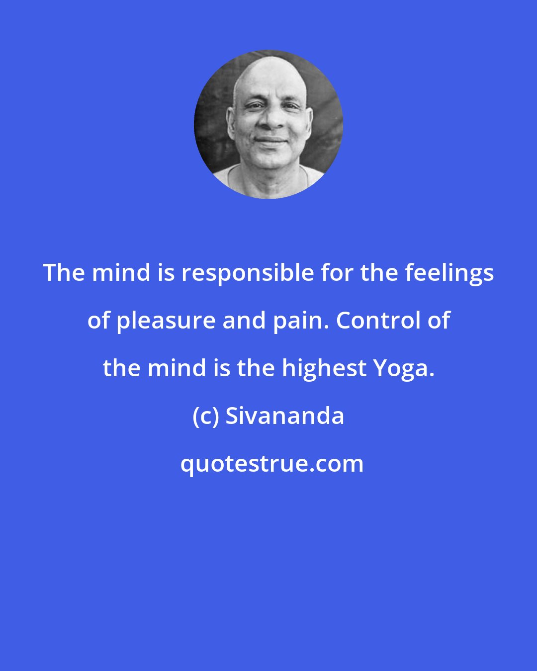 Sivananda: The mind is responsible for the feelings of pleasure and pain. Control of the mind is the highest Yoga.