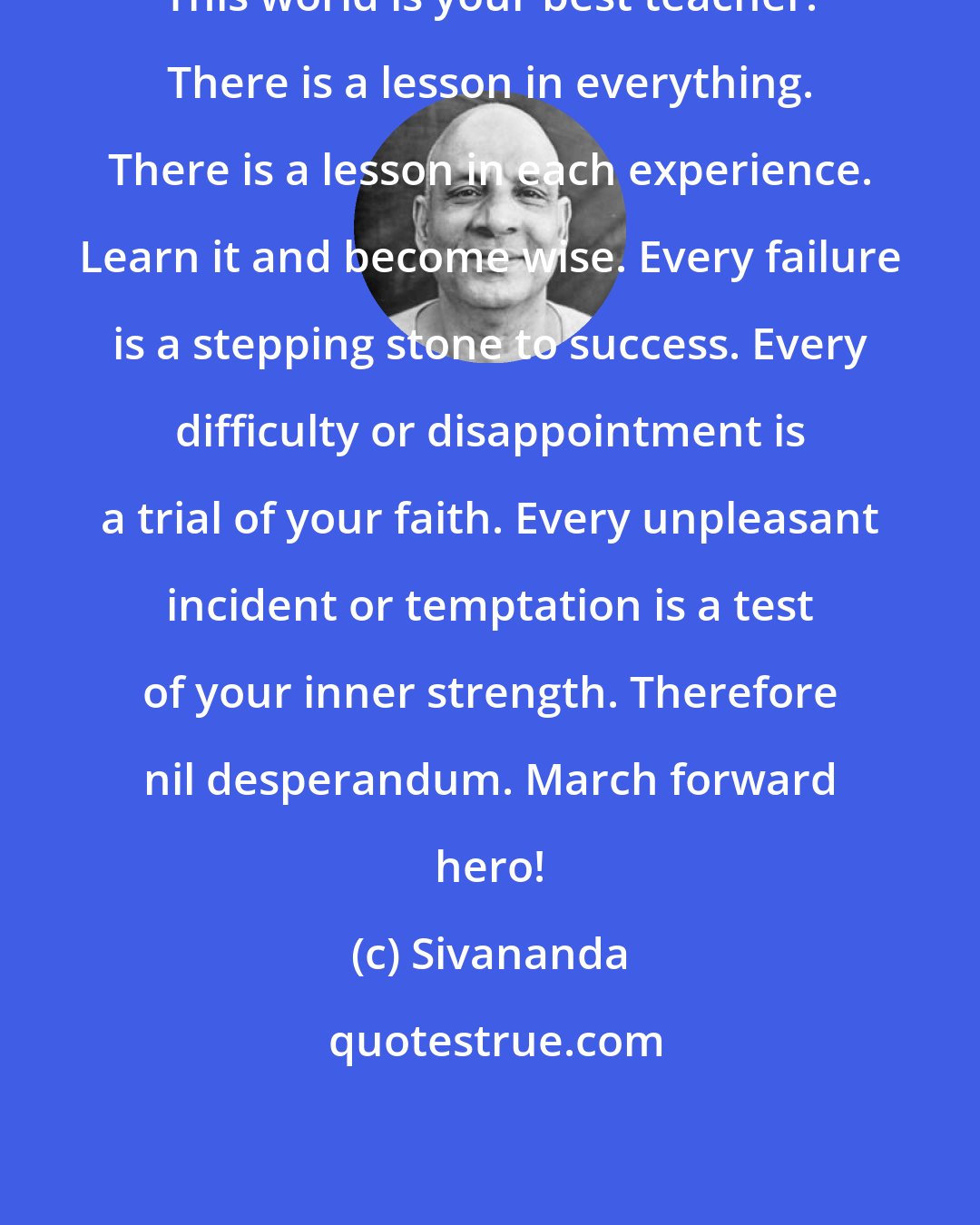 Sivananda: This world is your best teacher. There is a lesson in everything. There is a lesson in each experience. Learn it and become wise. Every failure is a stepping stone to success. Every difficulty or disappointment is a trial of your faith. Every unpleasant incident or temptation is a test of your inner strength. Therefore nil desperandum. March forward hero!