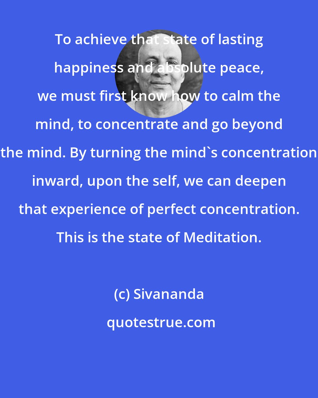 Sivananda: To achieve that state of lasting happiness and absolute peace, we must first know how to calm the mind, to concentrate and go beyond the mind. By turning the mind's concentration inward, upon the self, we can deepen that experience of perfect concentration. This is the state of Meditation.