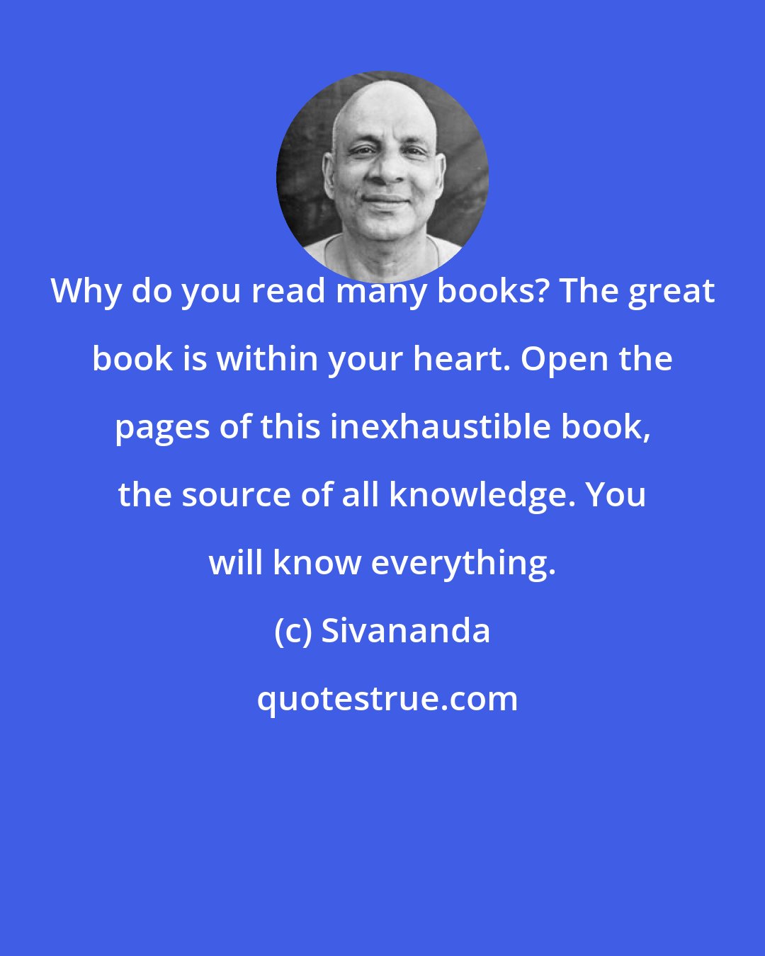 Sivananda: Why do you read many books? The great book is within your heart. Open the pages of this inexhaustible book, the source of all knowledge. You will know everything.