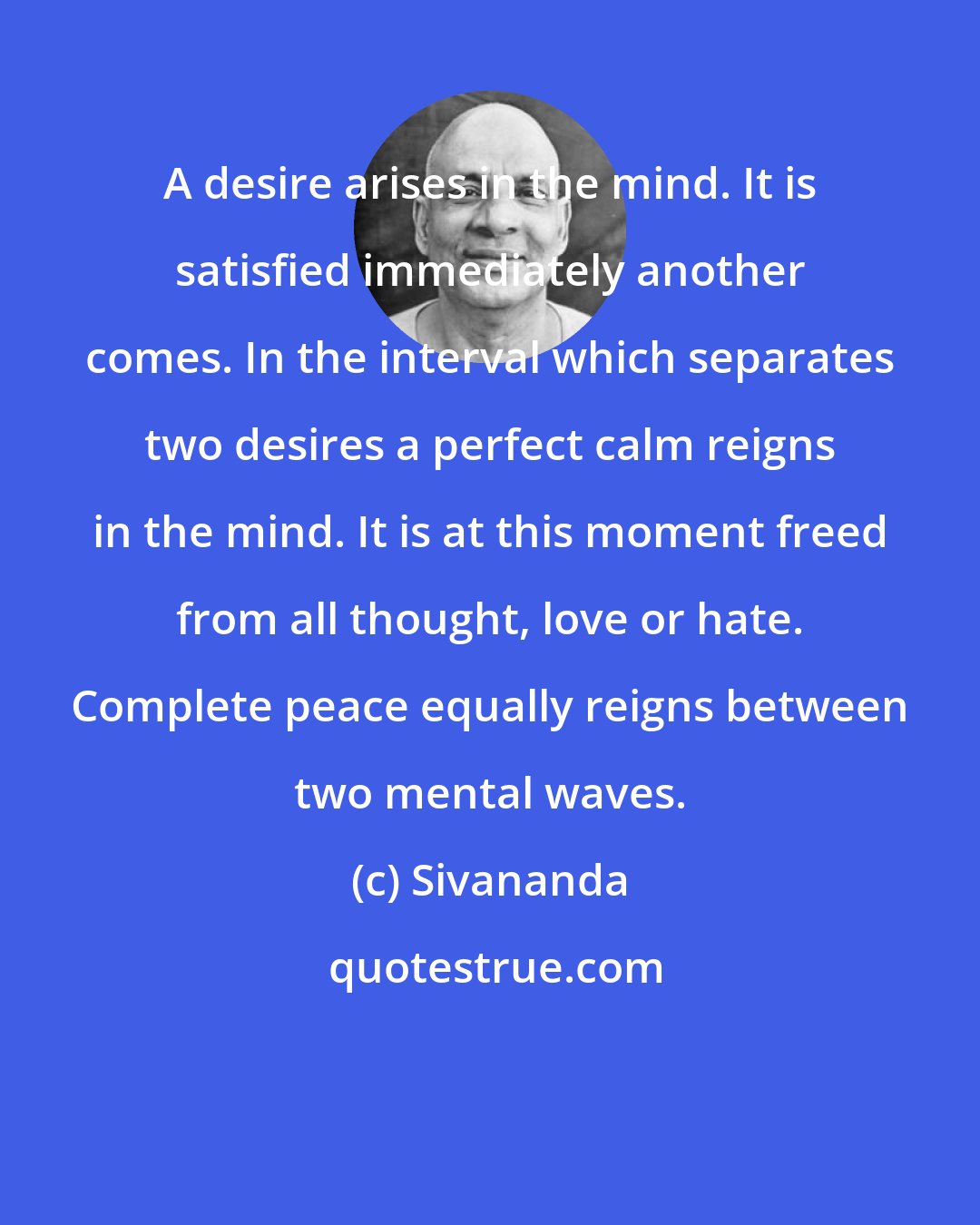 Sivananda: A desire arises in the mind. It is satisfied immediately another comes. In the interval which separates two desires a perfect calm reigns in the mind. It is at this moment freed from all thought, love or hate. Complete peace equally reigns between two mental waves.