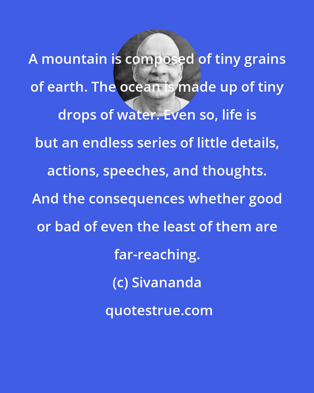 Sivananda: A mountain is composed of tiny grains of earth. The ocean is made up of tiny drops of water. Even so, life is but an endless series of little details, actions, speeches, and thoughts. And the consequences whether good or bad of even the least of them are far-reaching.