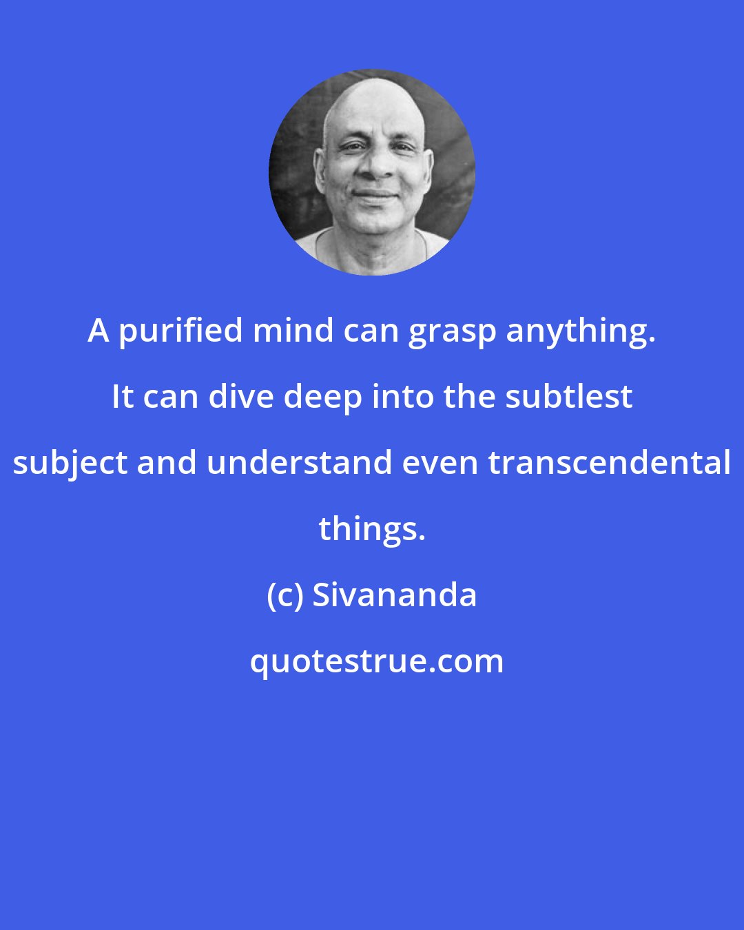 Sivananda: A purified mind can grasp anything. It can dive deep into the subtlest subject and understand even transcendental things.