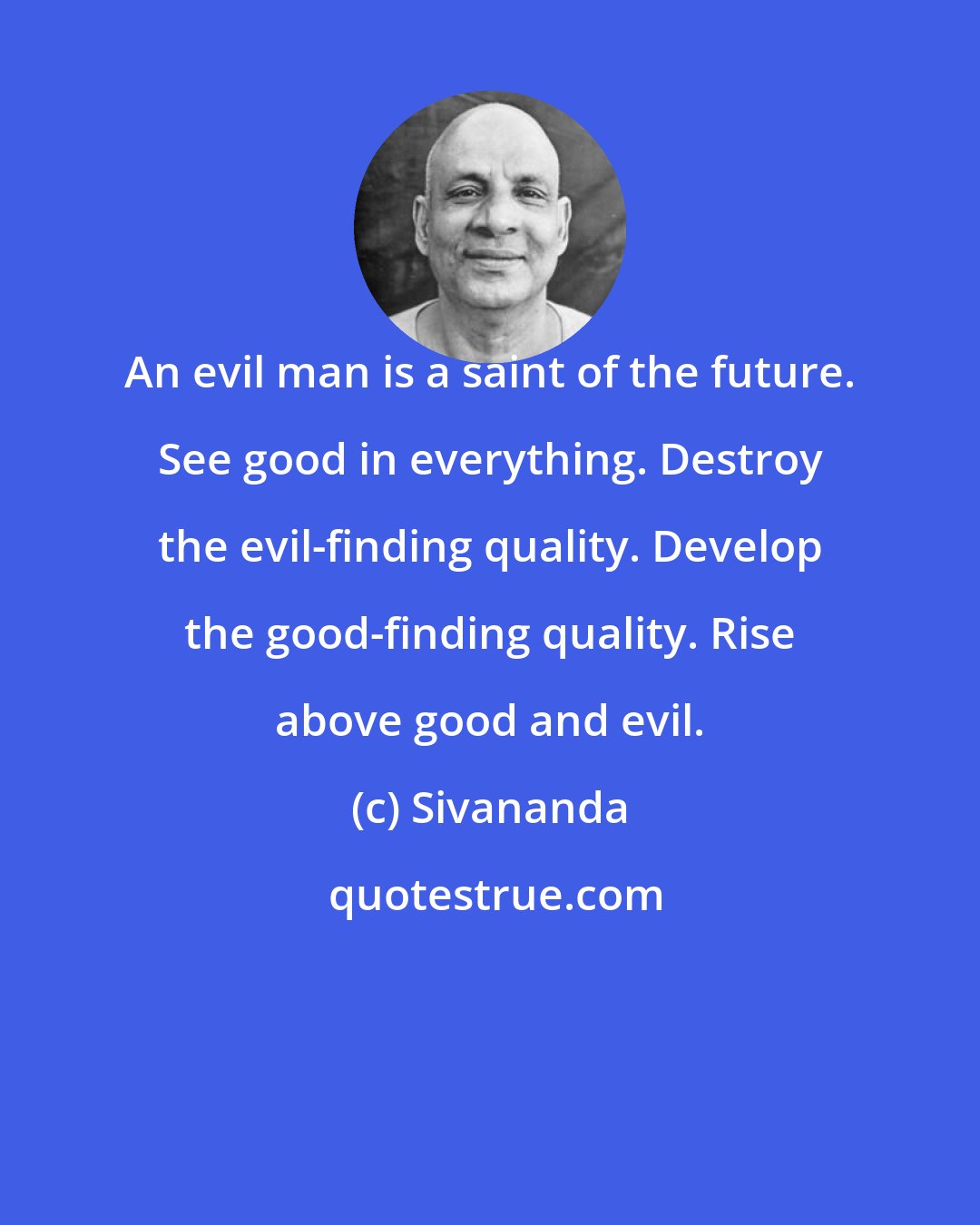 Sivananda: An evil man is a saint of the future. See good in everything. Destroy the evil-finding quality. Develop the good-finding quality. Rise above good and evil.