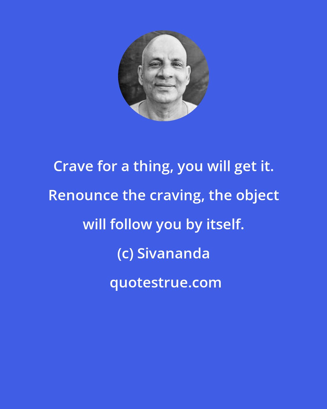 Sivananda: Crave for a thing, you will get it. Renounce the craving, the object will follow you by itself.