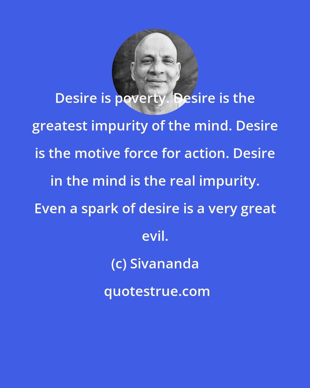 Sivananda: Desire is poverty. Desire is the greatest impurity of the mind. Desire is the motive force for action. Desire in the mind is the real impurity. Even a spark of desire is a very great evil.