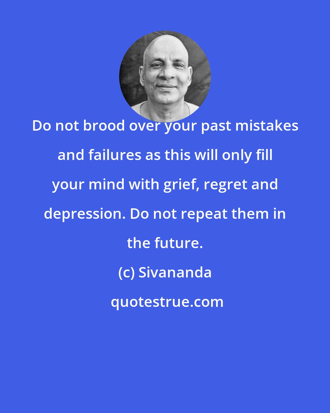 Sivananda: Do not brood over your past mistakes and failures as this will only fill your mind with grief, regret and depression. Do not repeat them in the future.