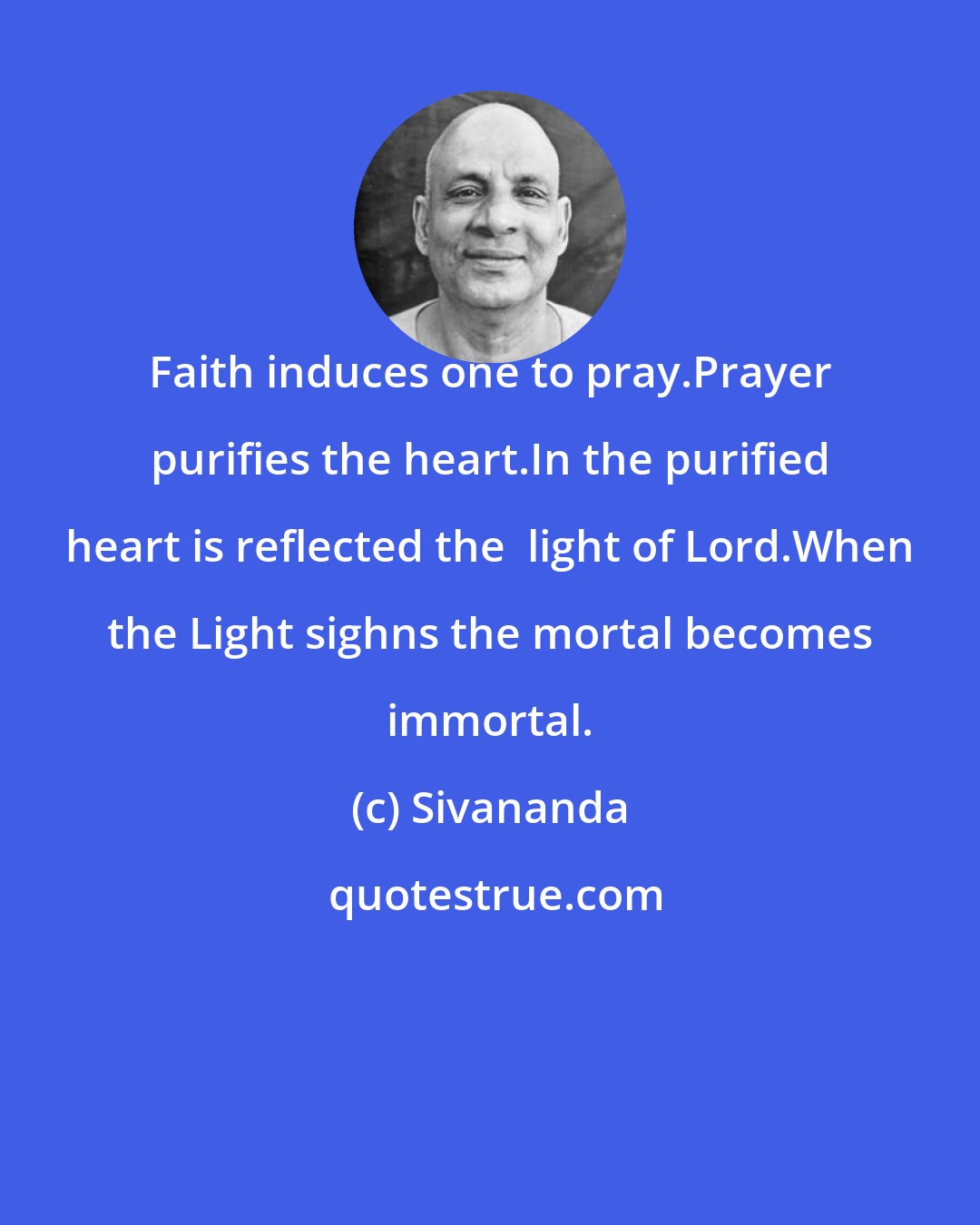 Sivananda: Faith induces one to pray.Prayer purifies the heart.In the purified heart is reflected the  light of Lord.When the Light sighns the mortal becomes immortal.