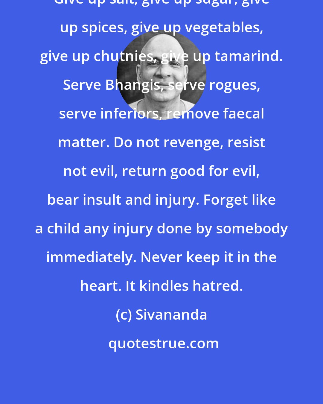 Sivananda: Give up salt, give up sugar, give up spices, give up vegetables, give up chutnies, give up tamarind. Serve Bhangis, serve rogues, serve inferiors, remove faecal matter. Do not revenge, resist not evil, return good for evil, bear insult and injury. Forget like a child any injury done by somebody immediately. Never keep it in the heart. It kindles hatred.