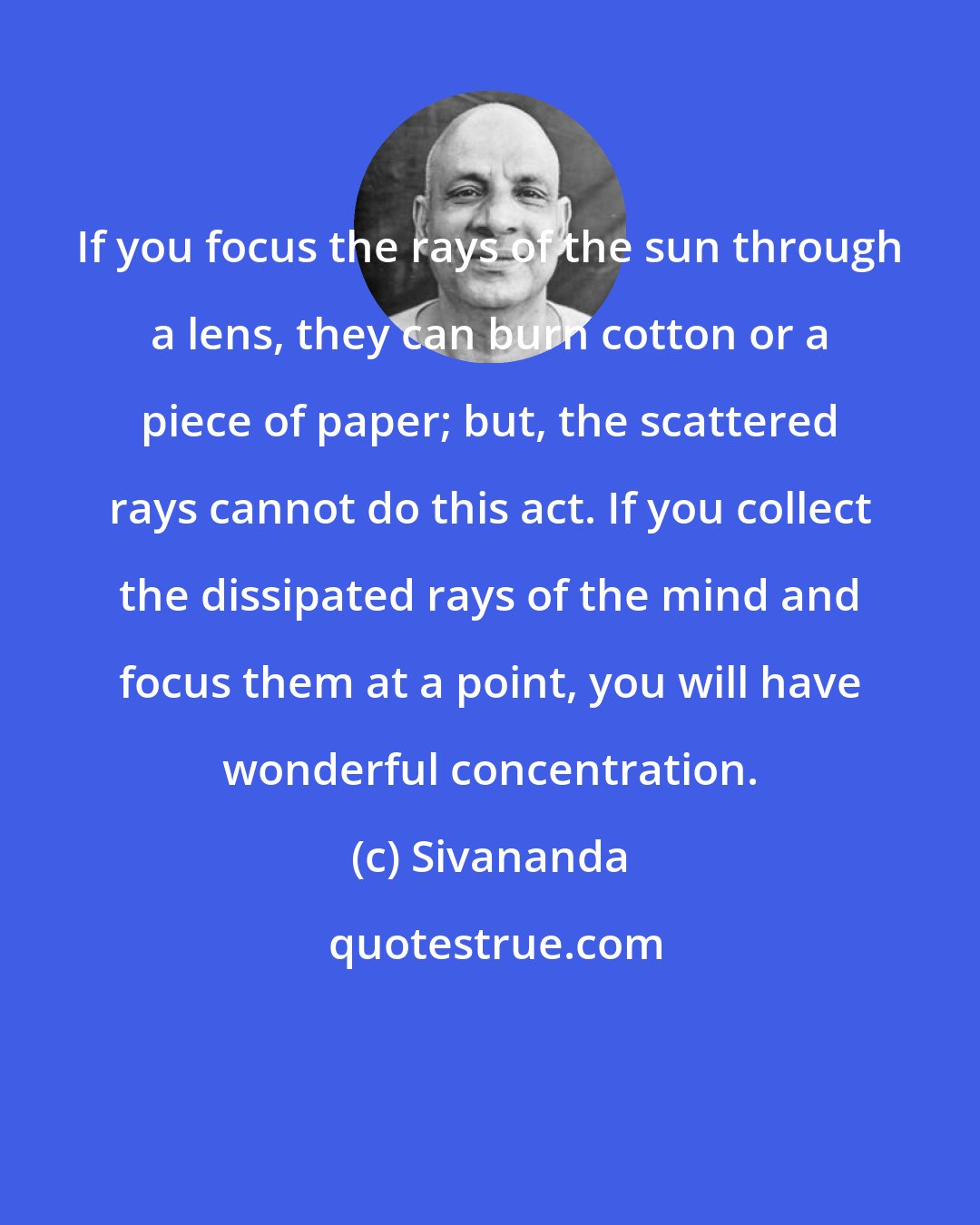 Sivananda: If you focus the rays of the sun through a lens, they can burn cotton or a piece of paper; but, the scattered rays cannot do this act. If you collect the dissipated rays of the mind and focus them at a point, you will have wonderful concentration.