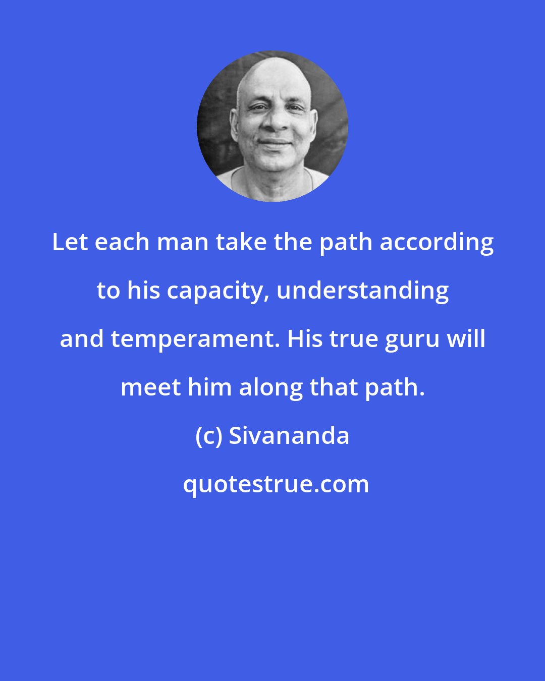 Sivananda: Let each man take the path according to his capacity, understanding and temperament. His true guru will meet him along that path.