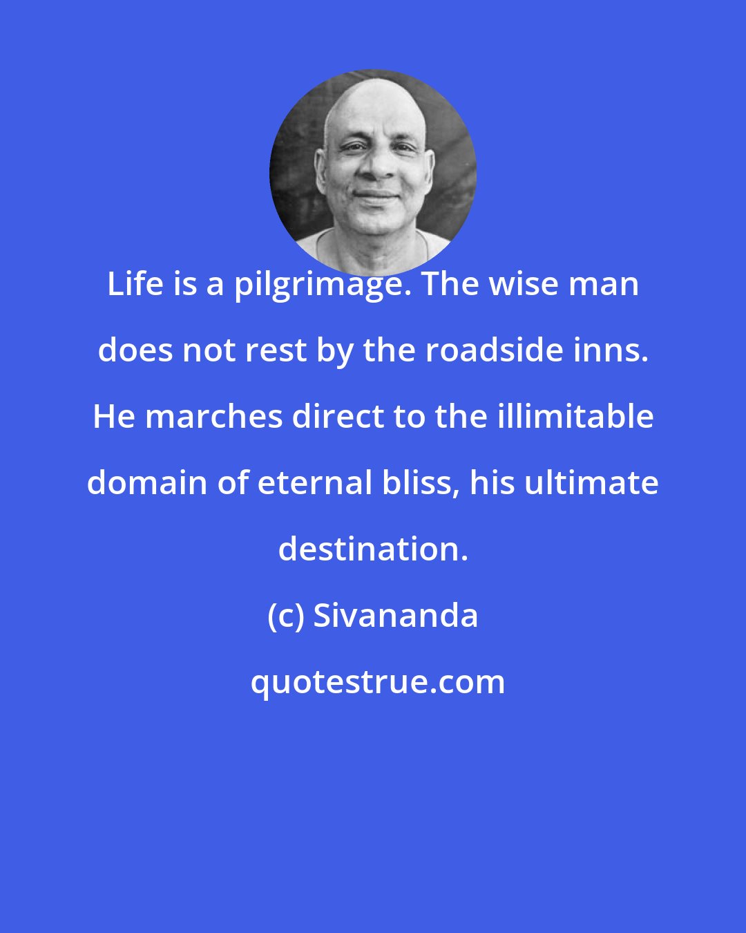 Sivananda: Life is a pilgrimage. The wise man does not rest by the roadside inns. He marches direct to the illimitable domain of eternal bliss, his ultimate destination.