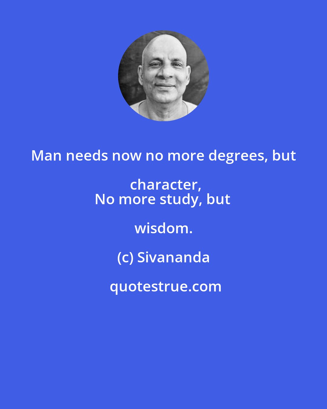 Sivananda: Man needs now no more degrees, but character,
No more study, but wisdom.