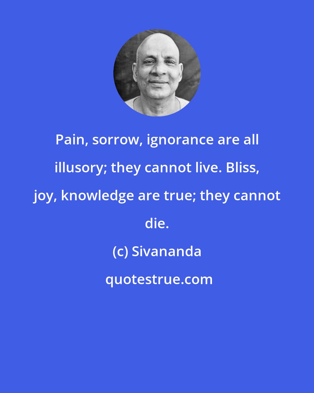 Sivananda: Pain, sorrow, ignorance are all illusory; they cannot live. Bliss, joy, knowledge are true; they cannot die.