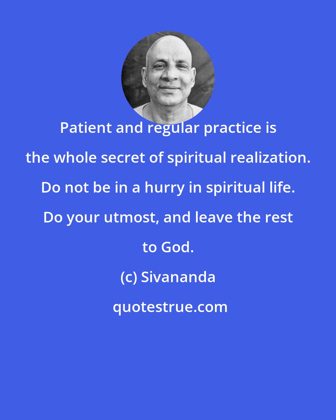 Sivananda: Patient and regular practice is the whole secret of spiritual realization. Do not be in a hurry in spiritual life. Do your utmost, and leave the rest to God.