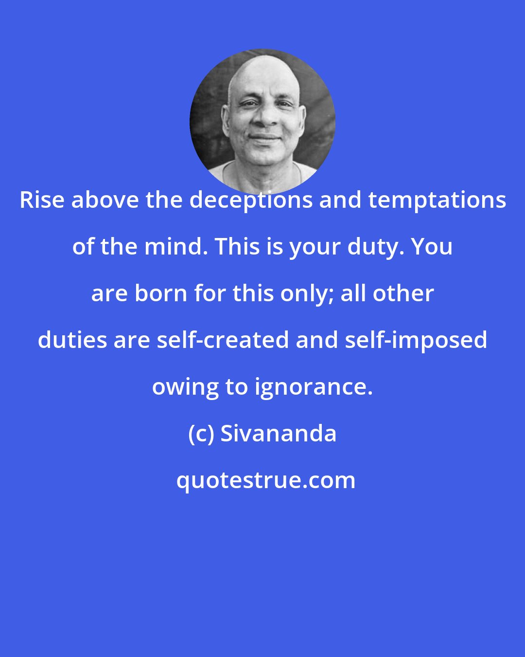 Sivananda: Rise above the deceptions and temptations of the mind. This is your duty. You are born for this only; all other duties are self-created and self-imposed owing to ignorance.