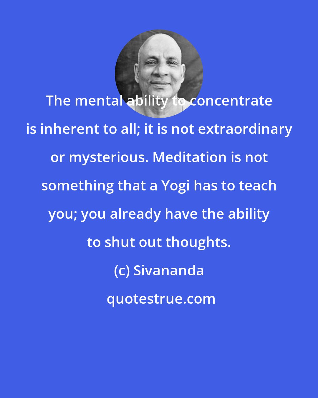 Sivananda: The mental ability to concentrate is inherent to all; it is not extraordinary or mysterious. Meditation is not something that a Yogi has to teach you; you already have the ability to shut out thoughts.