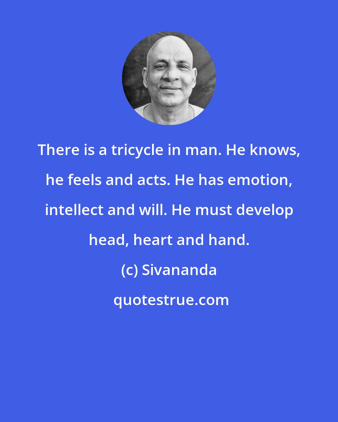 Sivananda: There is a tricycle in man. He knows, he feels and acts. He has emotion, intellect and will. He must develop head, heart and hand.