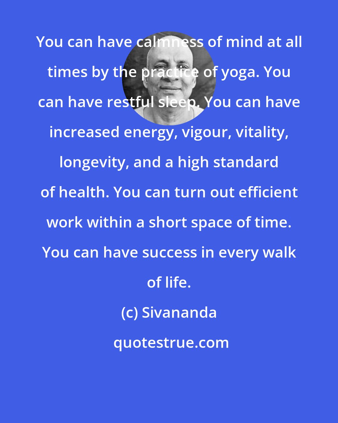 Sivananda: You can have calmness of mind at all times by the practice of yoga. You can have restful sleep. You can have increased energy, vigour, vitality, longevity, and a high standard of health. You can turn out efficient work within a short space of time. You can have success in every walk of life.