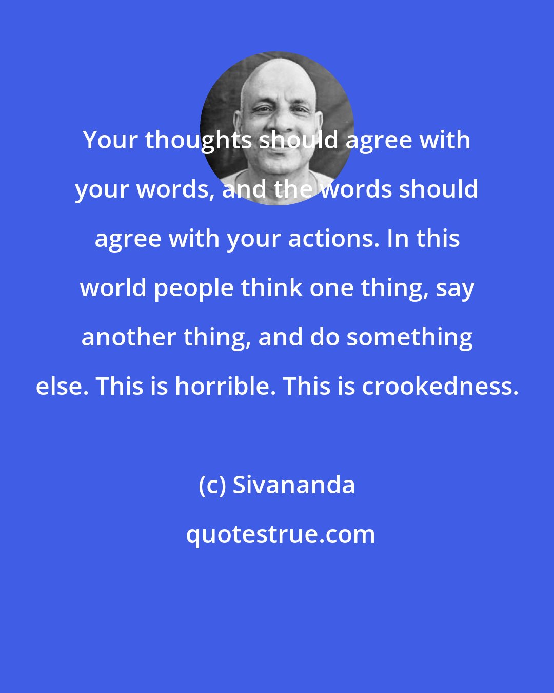 Sivananda: Your thoughts should agree with your words, and the words should agree with your actions. In this world people think one thing, say another thing, and do something else. This is horrible. This is crookedness.