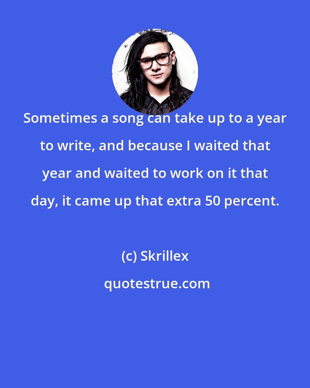 Skrillex: Sometimes a song can take up to a year to write, and because I waited that year and waited to work on it that day, it came up that extra 50 percent.