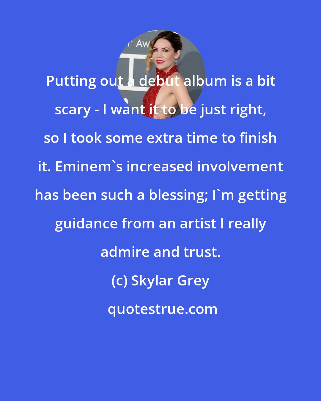 Skylar Grey: Putting out a debut album is a bit scary - I want it to be just right, so I took some extra time to finish it. Eminem's increased involvement has been such a blessing; I'm getting guidance from an artist I really admire and trust.