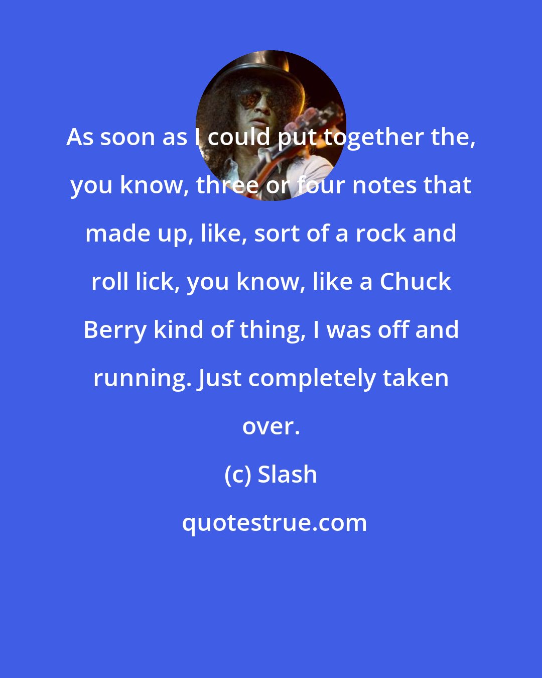 Slash: As soon as I could put together the, you know, three or four notes that made up, like, sort of a rock and roll lick, you know, like a Chuck Berry kind of thing, I was off and running. Just completely taken over.