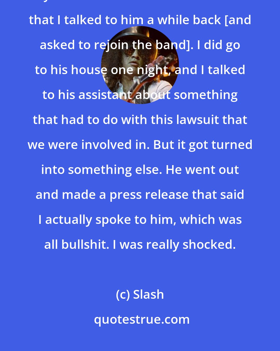 Slash: The last time I talked to Axl was in 1996. That was the last time we exchanged any sort of words. There was a rumor that I talked to him a while back [and asked to rejoin the band]. I did go to his house one night, and I talked to his assistant about something that had to do with this lawsuit that we were involved in. But it got turned into something else. He went out and made a press release that said I actually spoke to him, which was all bullshit. I was really shocked.