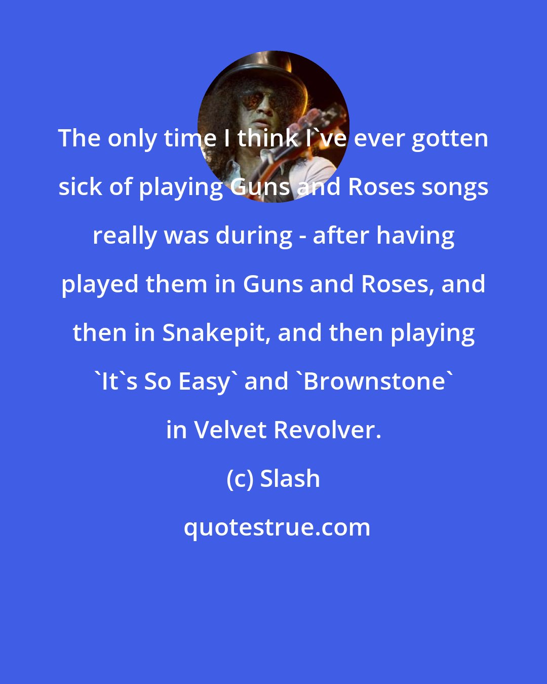 Slash: The only time I think I've ever gotten sick of playing Guns and Roses songs really was during - after having played them in Guns and Roses, and then in Snakepit, and then playing 'It's So Easy' and 'Brownstone' in Velvet Revolver.