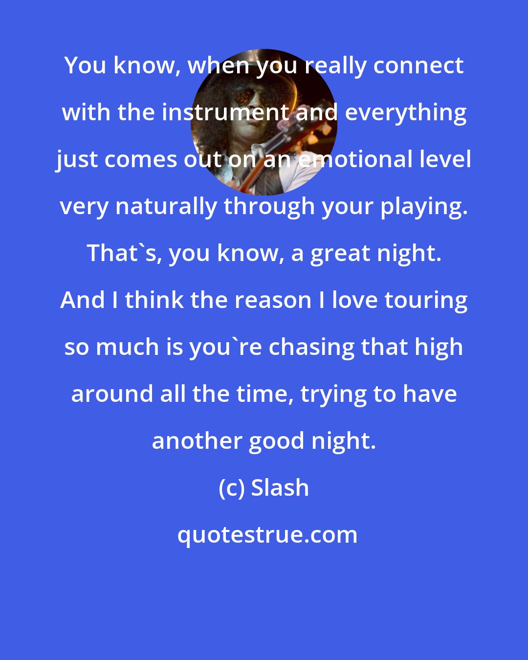 Slash: You know, when you really connect with the instrument and everything just comes out on an emotional level very naturally through your playing. That's, you know, a great night. And I think the reason I love touring so much is you're chasing that high around all the time, trying to have another good night.