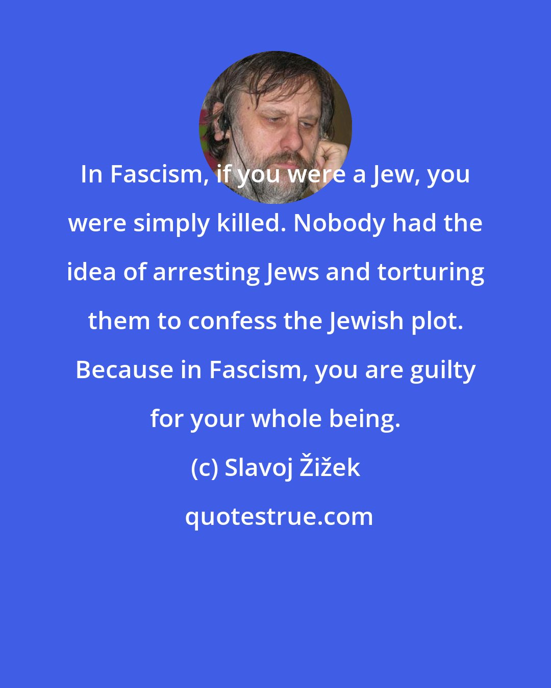 Slavoj Žižek: In Fascism, if you were a Jew, you were simply killed. Nobody had the idea of arresting Jews and torturing them to confess the Jewish plot. Because in Fascism, you are guilty for your whole being.
