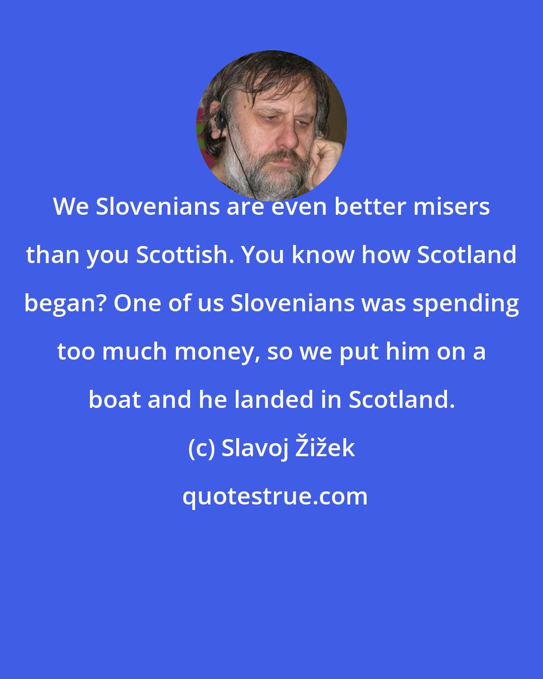 Slavoj Žižek: We Slovenians are even better misers than you Scottish. You know how Scotland began? One of us Slovenians was spending too much money, so we put him on a boat and he landed in Scotland.