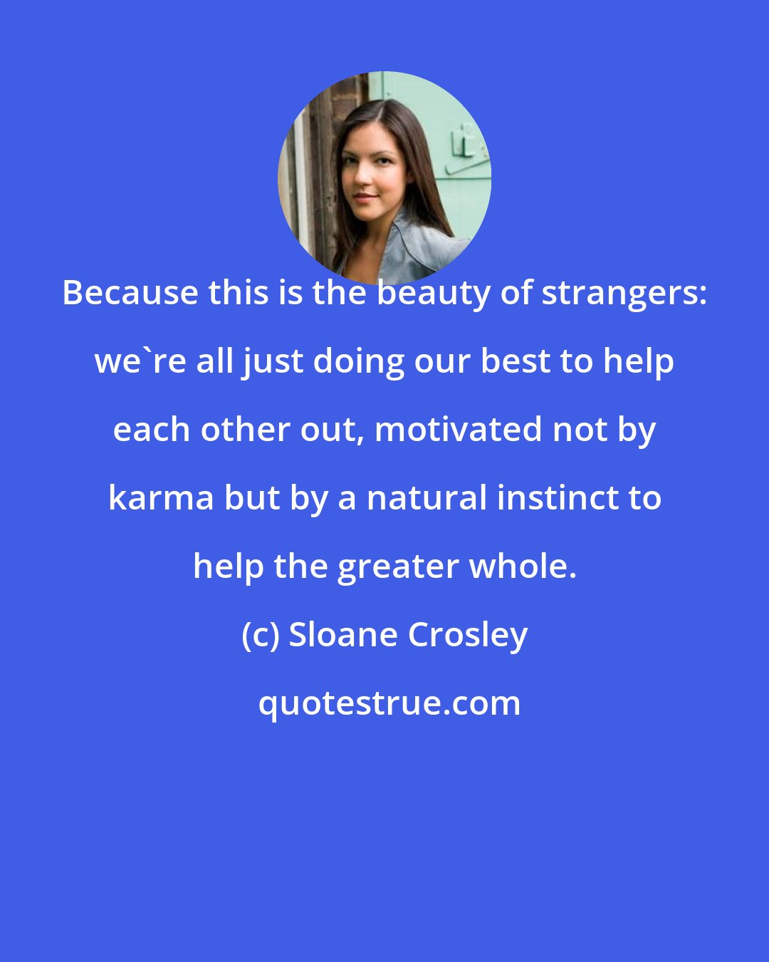 Sloane Crosley: Because this is the beauty of strangers: we're all just doing our best to help each other out, motivated not by karma but by a natural instinct to help the greater whole.