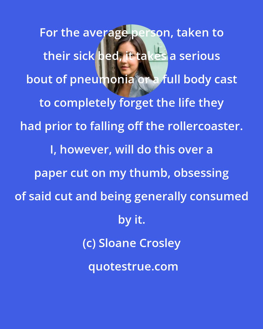 Sloane Crosley: For the average person, taken to their sick bed, it takes a serious bout of pneumonia or a full body cast to completely forget the life they had prior to falling off the rollercoaster. I, however, will do this over a paper cut on my thumb, obsessing of said cut and being generally consumed by it.