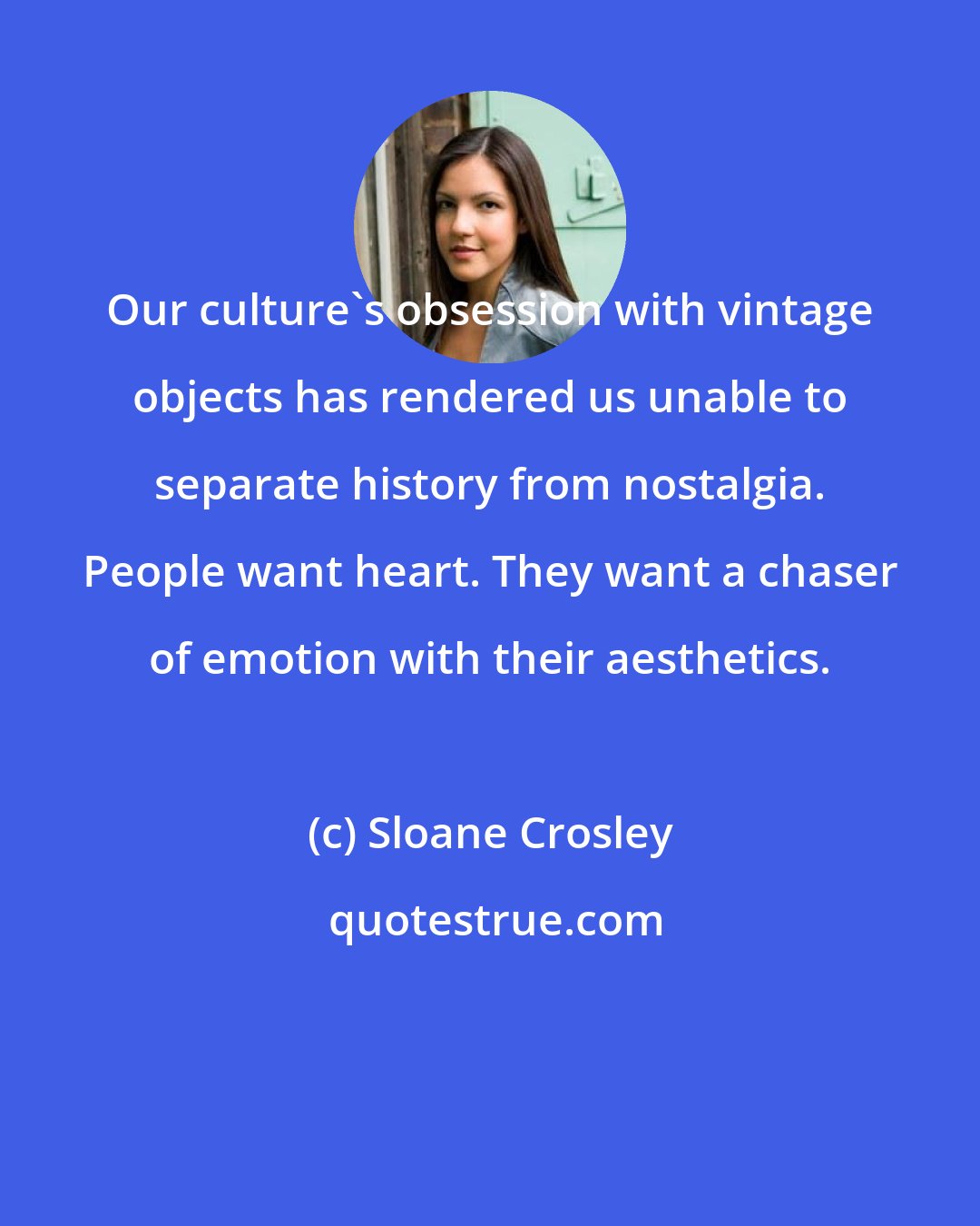 Sloane Crosley: Our culture's obsession with vintage objects has rendered us unable to separate history from nostalgia. People want heart. They want a chaser of emotion with their aesthetics.