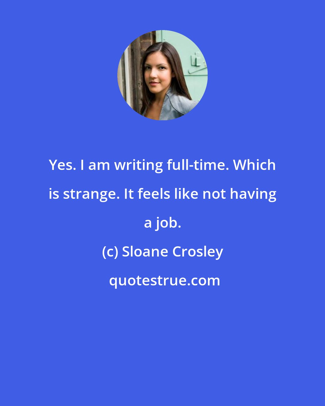 Sloane Crosley: Yes. I am writing full-time. Which is strange. It feels like not having a job.