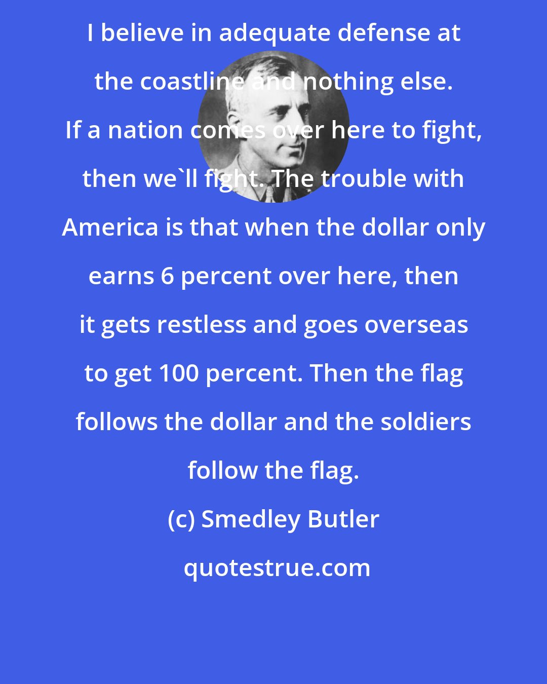 Smedley Butler: I believe in adequate defense at the coastline and nothing else. If a nation comes over here to fight, then we'll fight. The trouble with America is that when the dollar only earns 6 percent over here, then it gets restless and goes overseas to get 100 percent. Then the flag follows the dollar and the soldiers follow the flag.