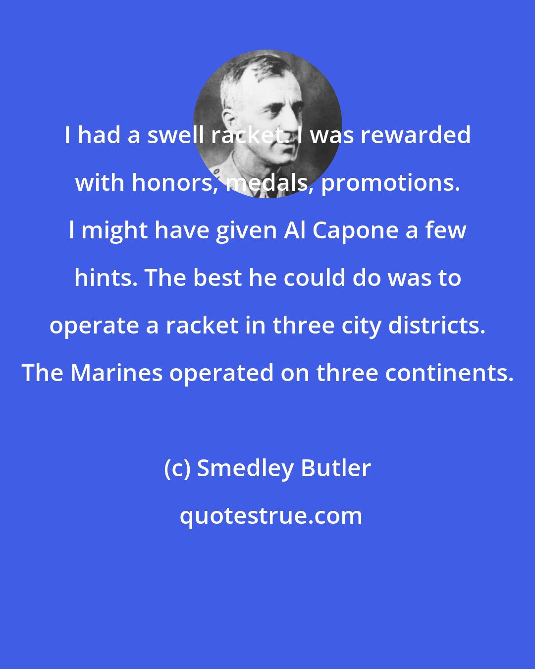Smedley Butler: I had a swell racket. I was rewarded with honors, medals, promotions. l might have given Al Capone a few hints. The best he could do was to operate a racket in three city districts. The Marines operated on three continents.