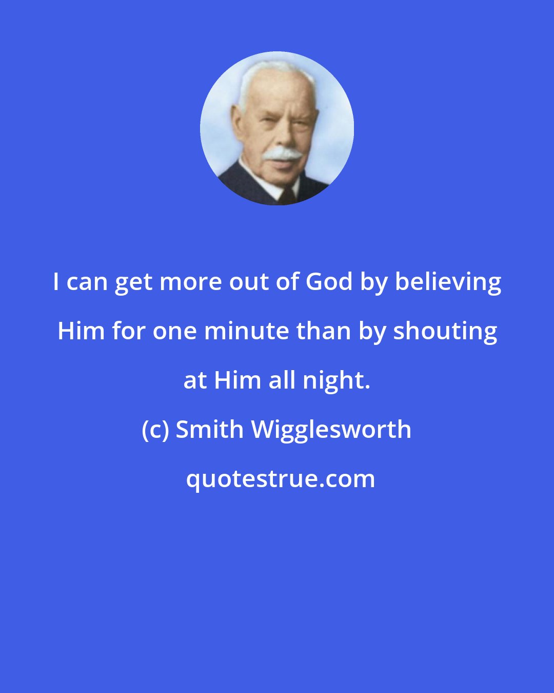 Smith Wigglesworth: I can get more out of God by believing Him for one minute than by shouting at Him all night.